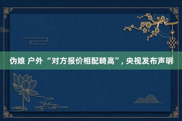 伪娘 户外 “对方报价相配畸高”， 央视发布声明