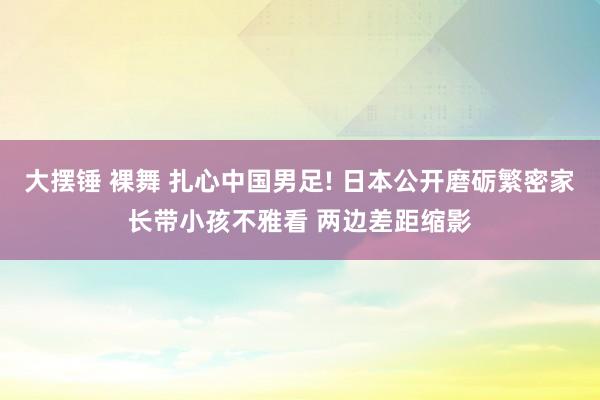 大摆锤 裸舞 扎心中国男足! 日本公开磨砺繁密家长带小孩不雅看 两边差距缩影