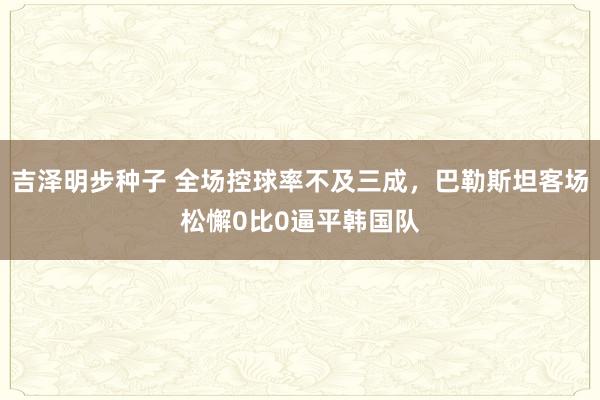 吉泽明步种子 全场控球率不及三成，巴勒斯坦客场松懈0比0逼平韩国队