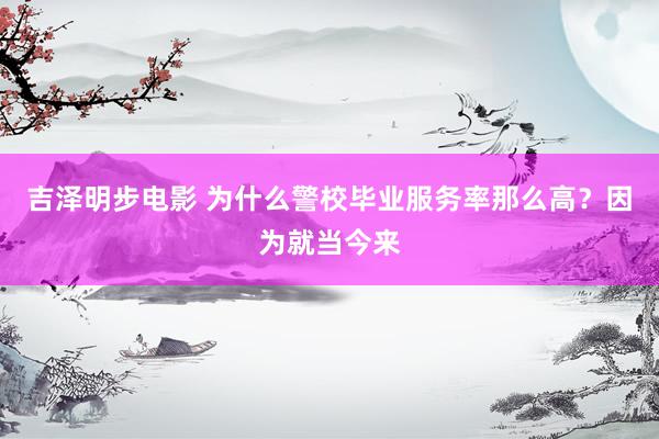 吉泽明步电影 为什么警校毕业服务率那么高？因为就当今来