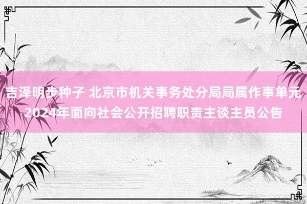 吉泽明步种子 北京市机关事务处分局局属作事单元2024年面向社会公开招聘职责主谈主员公告