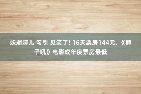 妖媚婷儿 勾引 见笑了! 16天票房144元， 《狮子吼》电影成年度票房最低