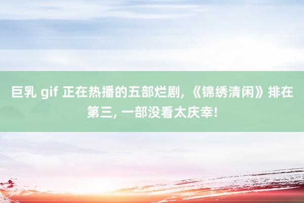 巨乳 gif 正在热播的五部烂剧， 《锦绣清闲》排在第三， 一部没看太庆幸!