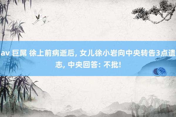 av 巨屌 徐上前病逝后， 女儿徐小岩向中央转告3点遗志， 中央回答: 不批!
