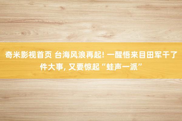 奇米影视首页 台海风浪再起! 一醒悟来目田军干了件大事， 又要惊起“蛙声一派”