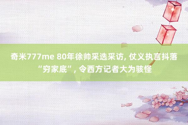 奇米777me 80年徐帅采选采访， 仗义执言抖落“穷家底”， 令西方记者大为骇怪