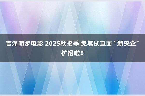 吉泽明步电影 2025秋招季|免笔试直面“新央企”扩招啦‼
