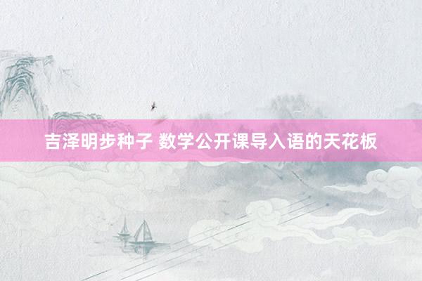 吉泽明步种子 数学公开课导入语的天花板