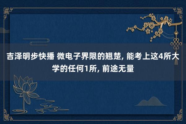 吉泽明步快播 微电子界限的翘楚， 能考上这4所大学的任何1所， 前途无量