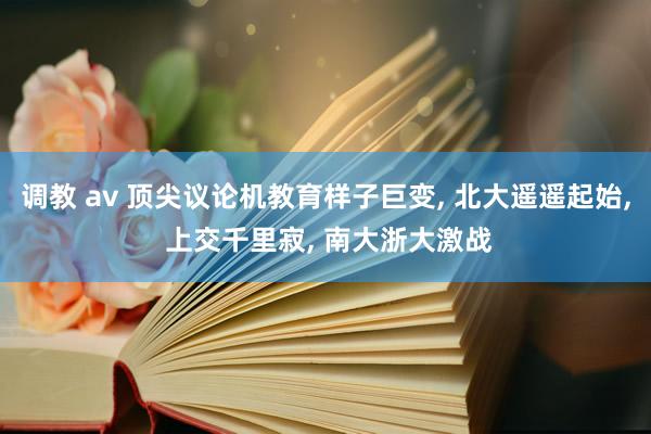 调教 av 顶尖议论机教育样子巨变， 北大遥遥起始， 上交千里寂， 南大浙大激战