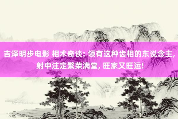 吉泽明步电影 相术奇谈: 领有这种齿相的东说念主， 射中注定繁荣满堂， 旺家又旺运!