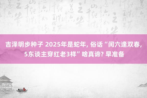 吉泽明步种子 2025年是蛇年， 俗话“闰六逢双春， 5东谈主穿红老3样”啥真谛? 早准备