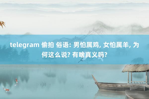 telegram 偷拍 俗语: 男怕属鸡， 女怕属羊， 为何这么说? 有啥真义吗?