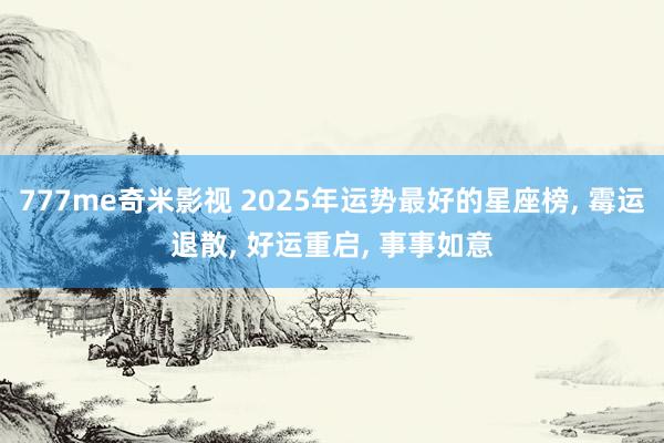 777me奇米影视 2025年运势最好的星座榜， 霉运退散， 好运重启， 事事如意