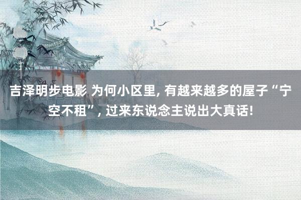 吉泽明步电影 为何小区里， 有越来越多的屋子“宁空不租”， 过来东说念主说出大真话!