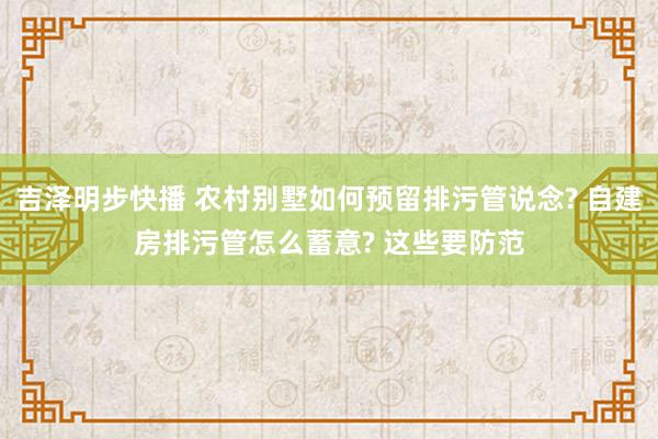 吉泽明步快播 农村别墅如何预留排污管说念? 自建房排污管怎么蓄意? 这些要防范
