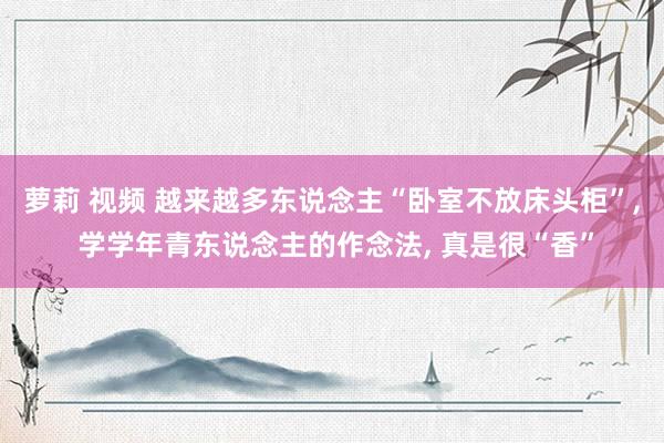 萝莉 视频 越来越多东说念主“卧室不放床头柜”， 学学年青东说念主的作念法， 真是很“香”