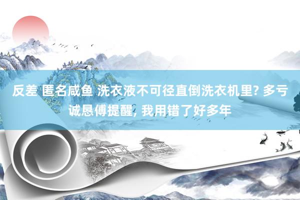 反差 匿名咸鱼 洗衣液不可径直倒洗衣机里? 多亏诚恳傅提醒， 我用错了好多年
