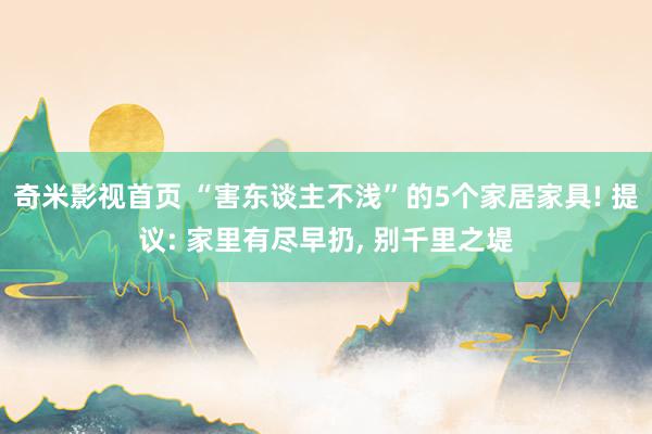 奇米影视首页 “害东谈主不浅”的5个家居家具! 提议: 家里有尽早扔， 别千里之堤
