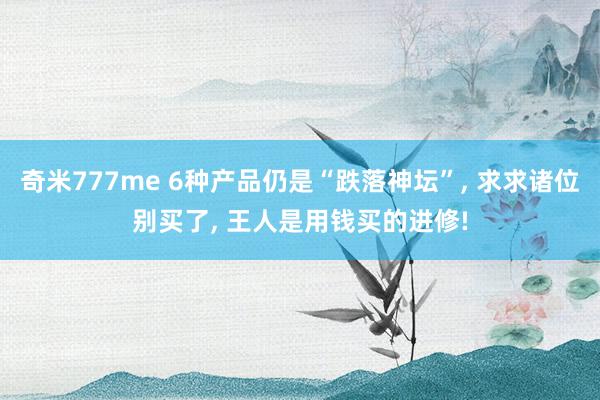 奇米777me 6种产品仍是“跌落神坛”， 求求诸位别买了， 王人是用钱买的进修!