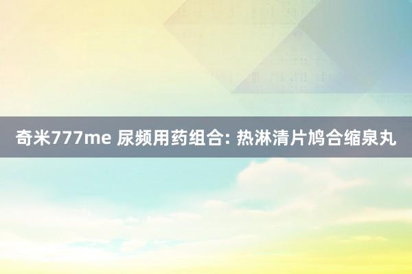 奇米777me 尿频用药组合: 热淋清片鸠合缩泉丸