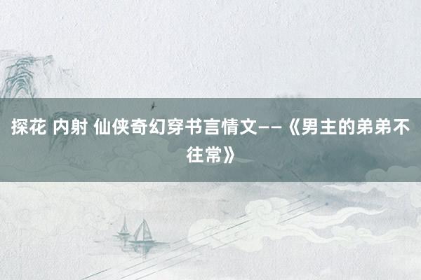 探花 内射 仙侠奇幻穿书言情文——《男主的弟弟不往常》