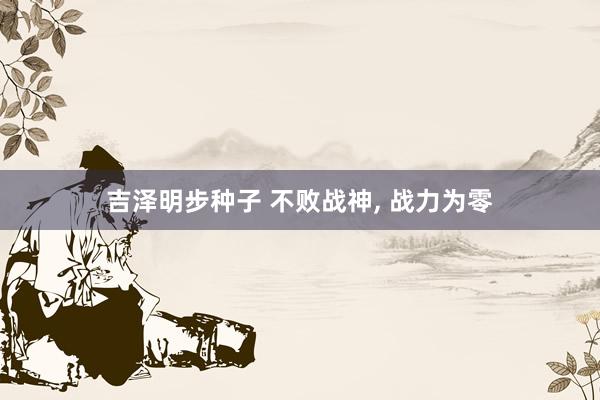 吉泽明步种子 不败战神， 战力为零