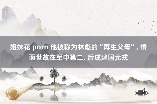 姐妹花 porn 他被称为林彪的“再生父母”， 情面世故在军中第二， 后成建国元戎