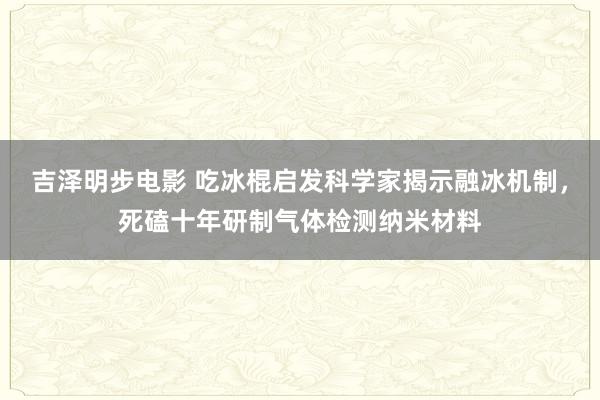 吉泽明步电影 吃冰棍启发科学家揭示融冰机制，死磕十年研制气体检测纳米材料