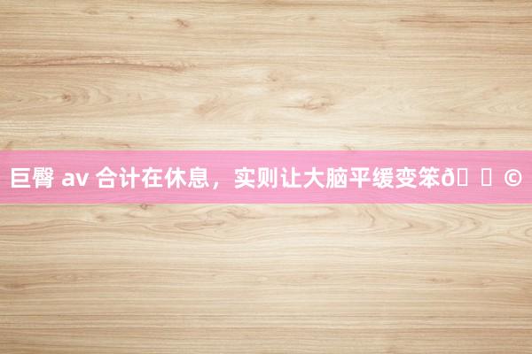 巨臀 av 合计在休息，实则让大脑平缓变笨😩