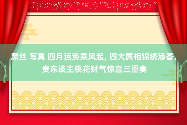 黑丝 写真 四月运势乘风起， 四大属相锦绣添香， 贵东谈主桃花财气惊喜三重奏