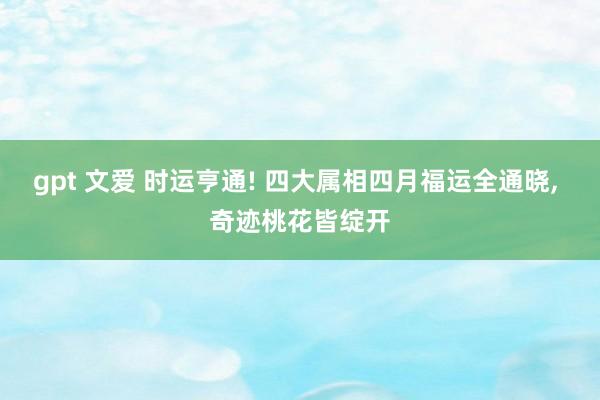 gpt 文爱 时运亨通! 四大属相四月福运全通晓， 奇迹桃花皆绽开