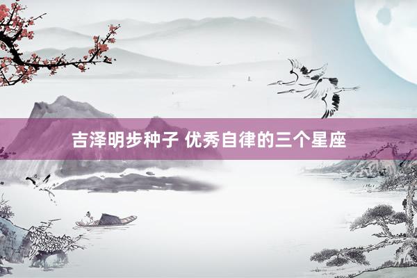 吉泽明步种子 优秀自律的三个星座