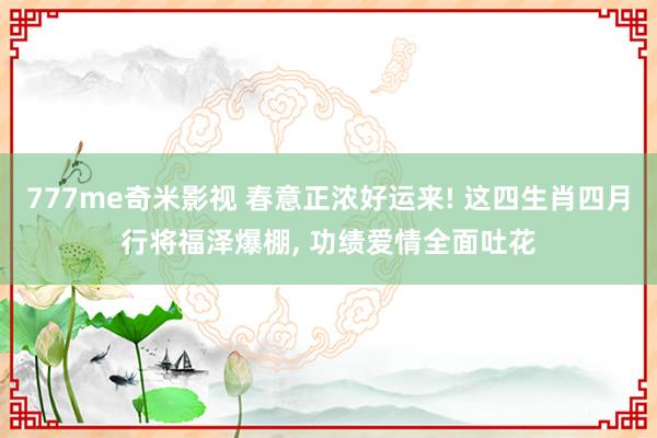 777me奇米影视 春意正浓好运来! 这四生肖四月行将福泽爆棚， 功绩爱情全面吐花