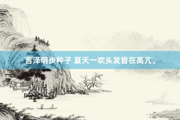 吉泽明步种子 夏天一吹头发皆在高亢。