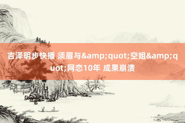 吉泽明步快播 须眉与&quot;空姐&quot;网恋10年 成果崩溃