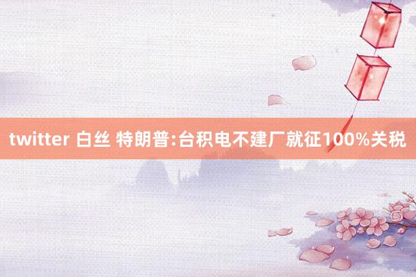 twitter 白丝 特朗普:台积电不建厂就征100%关税