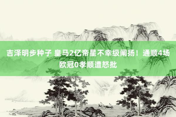吉泽明步种子 皇马2亿帝星不幸级阐扬！通顺4场欧冠0孝顺遭怒批