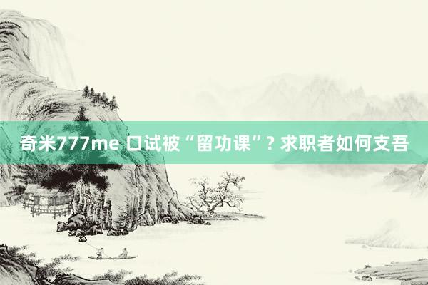 奇米777me 口试被“留功课”? 求职者如何支吾