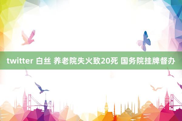 twitter 白丝 养老院失火致20死 国务院挂牌督办