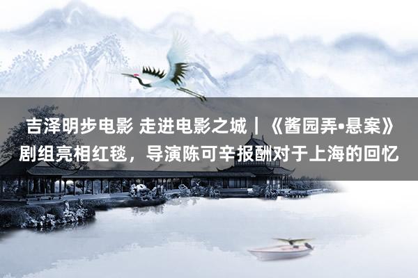吉泽明步电影 走进电影之城｜《酱园弄•悬案》剧组亮相红毯，导演陈可辛报酬对于上海的回忆