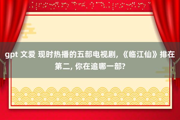 gpt 文爱 现时热播的五部电视剧， 《临江仙》排在第二， 你在追哪一部?