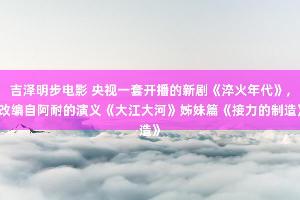 吉泽明步电影 央视一套开播的新剧《淬火年代》， 改编自阿耐的演义《大江大河》姊妹篇《接力的制造》