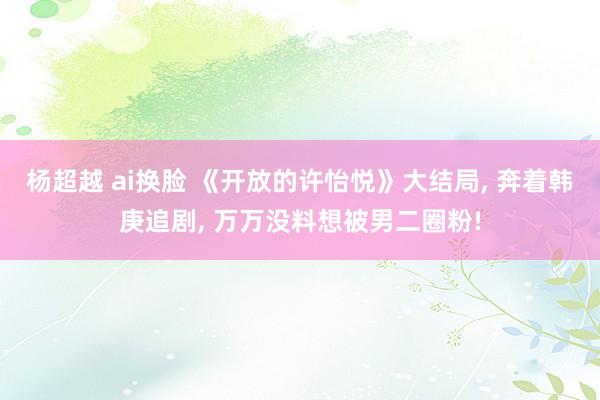 杨超越 ai换脸 《开放的许怡悦》大结局， 奔着韩庚追剧， 万万没料想被男二圈粉!