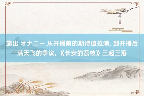 露出 オナニー 从开播前的期待值拉满， 到开播后满天飞的争议， 《长安的荔枝》三起三落
