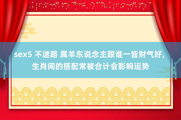 sex5 不迷路 属羊东说念主跟谁一皆财气好， 生肖间的搭配常被合计会影响运势