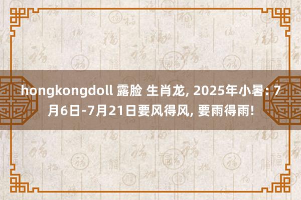 hongkongdoll 露脸 生肖龙， 2025年小暑: 7月6日-7月21日要风得风， 要雨得雨!